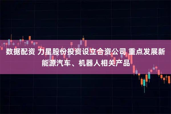 数据配资 力星股份投资设立合资公司 重点发展新能源汽车、机器人相关产品