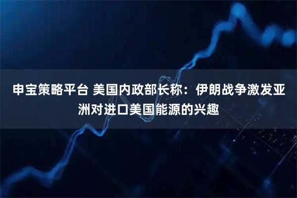 申宝策略平台 美国内政部长称：伊朗战争激发亚洲对进口美国能源的兴趣
