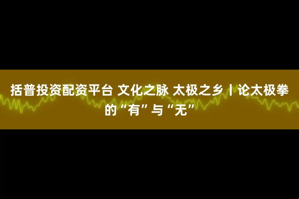 括普投资配资平台 文化之脉 太极之乡丨论太极拳的“有”与“无”