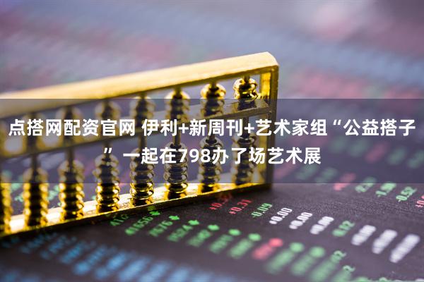 点搭网配资官网 伊利+新周刊+艺术家组“公益搭子” 一起在798办了场艺术展