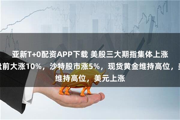 亚新T+0配资APP下载 美股三大期指集体上涨，阿里盘前大涨10%，沙特股市涨5%，现货黄金维持高位，美元上涨