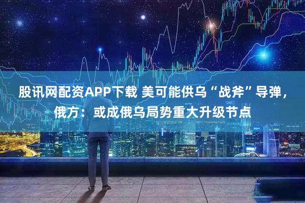 股讯网配资APP下载 美可能供乌“战斧”导弹，俄方：或成俄乌局势重大升级节点