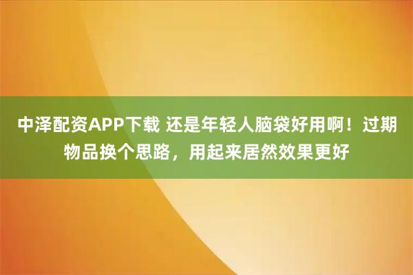 中泽配资APP下载 还是年轻人脑袋好用啊！过期物品换个思路，用起来居然效果更好