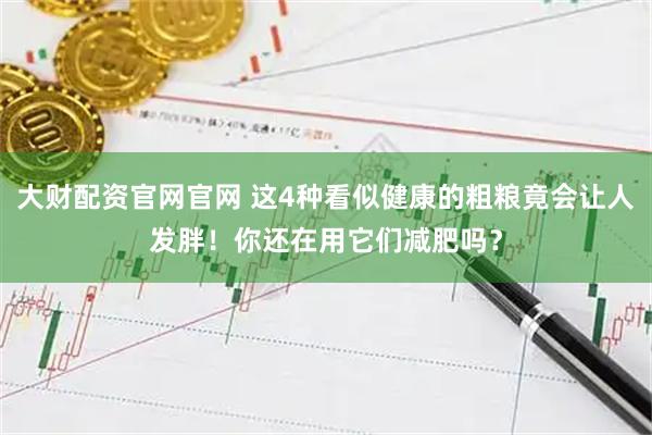 大财配资官网官网 这4种看似健康的粗粮竟会让人发胖！你还在用它们减肥吗？