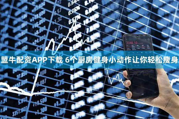 盟牛配资APP下载 6个厨房健身小动作让你轻松瘦身