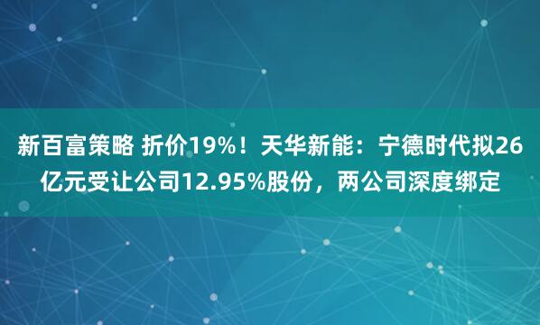 新百富策略 折价19%！天华新能：宁德时代拟26亿元受让公司12.95%股份，两公司深度绑定