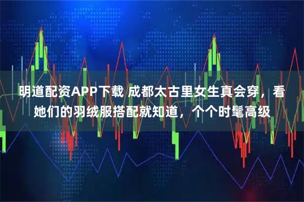 明道配资APP下载 成都太古里女生真会穿，看她们的羽绒服搭配就知道，个个时髦高级