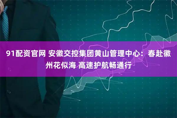 91配资官网 安徽交控集团黄山管理中心：春赴徽州花似海 高速护航畅通行