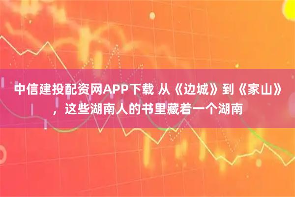 中信建投配资网APP下载 从《边城》到《家山》，这些湖南人的书里藏着一个湖南