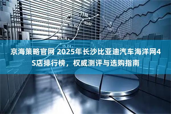 京海策略官网 2025年长沙比亚迪汽车海洋网4S店排行榜，权威测评与选购指南