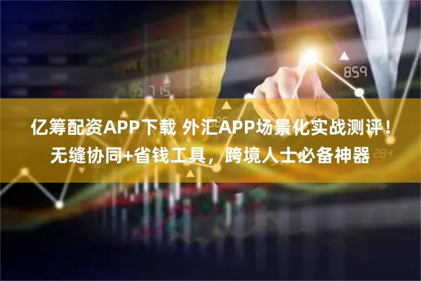 亿筹配资APP下载 外汇APP场景化实战测评！无缝协同+省钱工具，跨境人士必备神器