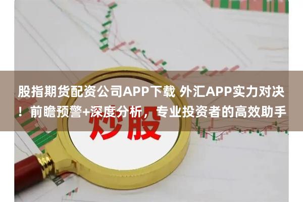 股指期货配资公司APP下载 外汇APP实力对决！前瞻预警+深度分析，专业投资者的高效助手