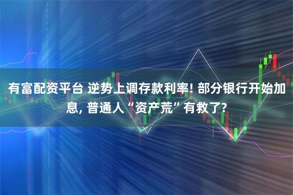 有富配资平台 逆势上调存款利率! 部分银行开始加息, 普通人“资产荒”有救了?