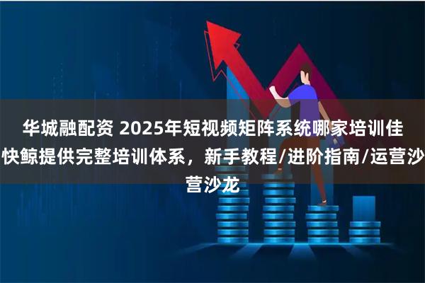 华城融配资 2025年短视频矩阵系统哪家培训佳？快鲸提供完整培训体系，新手教程/进阶指南/运营沙龙
