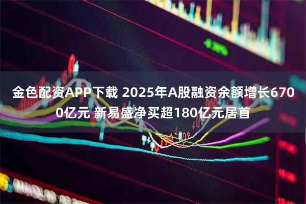 金色配资APP下载 2025年A股融资余额增长6700亿元 新易盛净买超180亿元居首