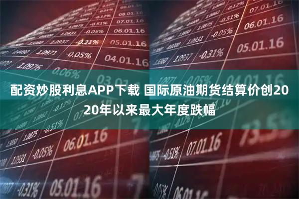 配资炒股利息APP下载 国际原油期货结算价创2020年以来最大年度跌幅