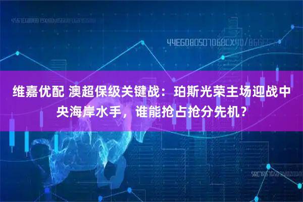 维嘉优配 澳超保级关键战：珀斯光荣主场迎战中央海岸水手，谁能抢占抢分先机？