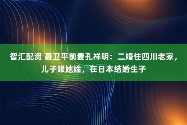 智汇配资 聂卫平前妻孔祥明：二婚住四川老家，儿子跟她姓，在日本结婚生子