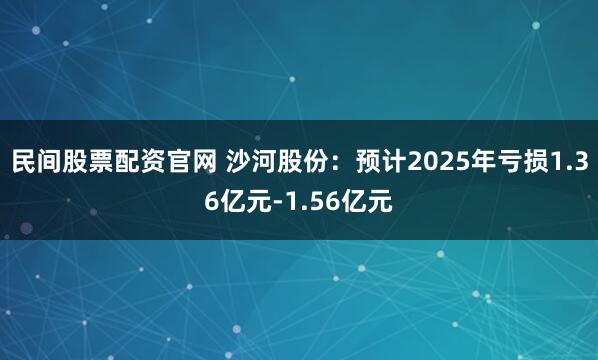 民间股票配资官网 沙河股份：预计2025年亏损1.36亿元-1.56亿元