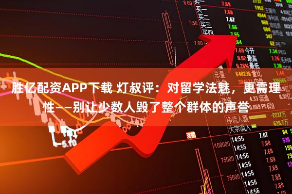 胜亿配资APP下载 灯叔评：对留学法魅，更需理性——别让少数人毁了整个群体的声誉