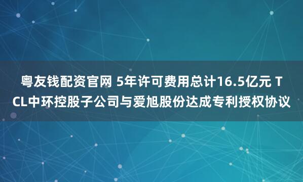 粤友钱配资官网 5年许可费用总计16.5亿元 TCL中环控股子公司与爱旭股份达成专利授权协议