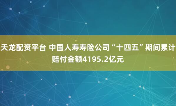 天龙配资平台 中国人寿寿险公司“十四五”期间累计赔付金额4195.2亿元